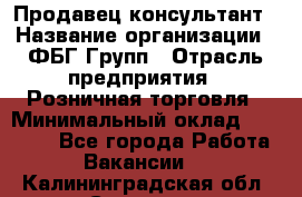 Продавец-консультант › Название организации ­ ФБГ Групп › Отрасль предприятия ­ Розничная торговля › Минимальный оклад ­ 20 000 - Все города Работа » Вакансии   . Калининградская обл.,Советск г.